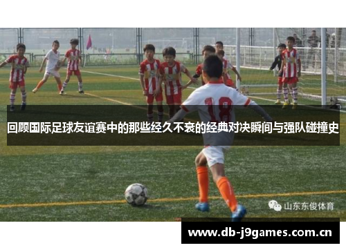 回顾国际足球友谊赛中的那些经久不衰的经典对决瞬间与强队碰撞史 回顾国际足球友谊赛中的那些经久不衰的经典对决瞬间与强队碰撞史